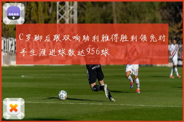 C罗脚后跟双响助利雅得胜利领先对手生涯进球数达956球