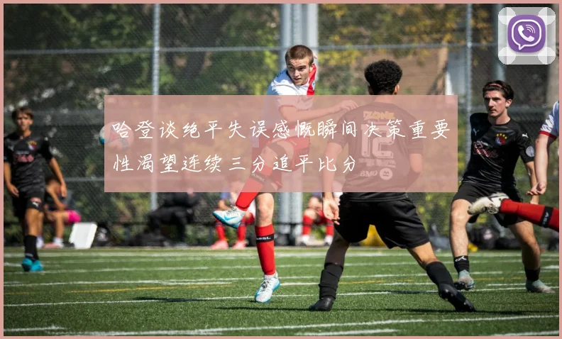 哈登谈绝平失误感慨瞬间决策重要性渴望连续三分追平比分