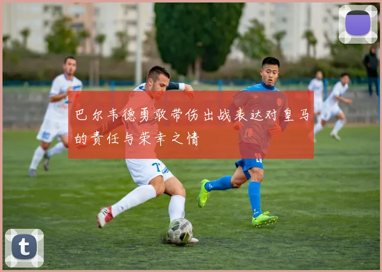 巴尔韦德勇敢带伤出战表达对皇马的责任与荣幸之情
