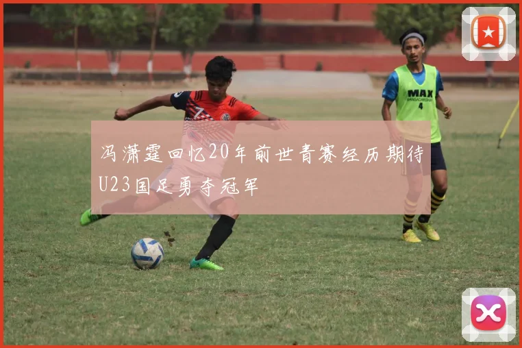 冯潇霆回忆20年前世青赛经历期待U23国足勇夺冠军