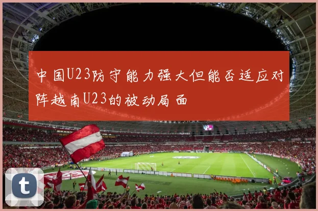 中国U23防守能力强大但能否适应对阵越南U23的被动局面