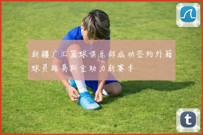 新疆广汇篮球俱乐部成功签约外籍球员路易斯金助力新赛季