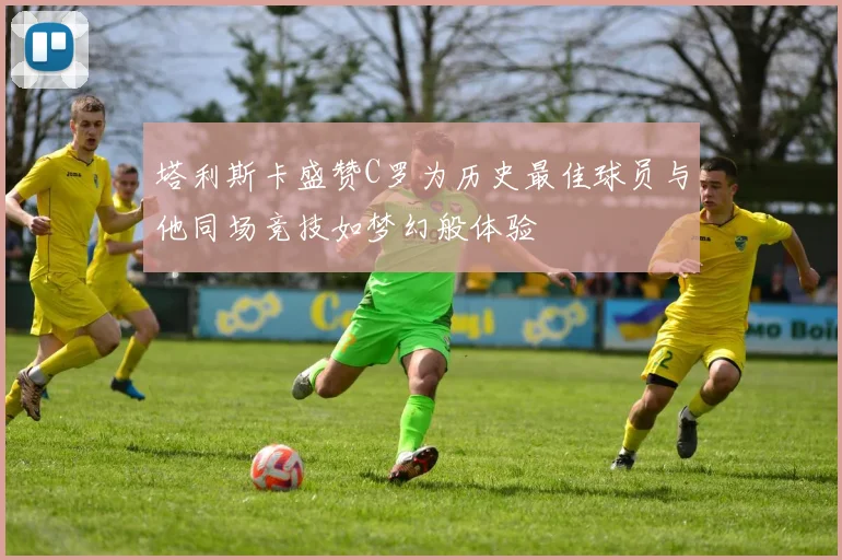 塔利斯卡盛赞C罗为历史最佳球员与他同场竞技如梦幻般体验