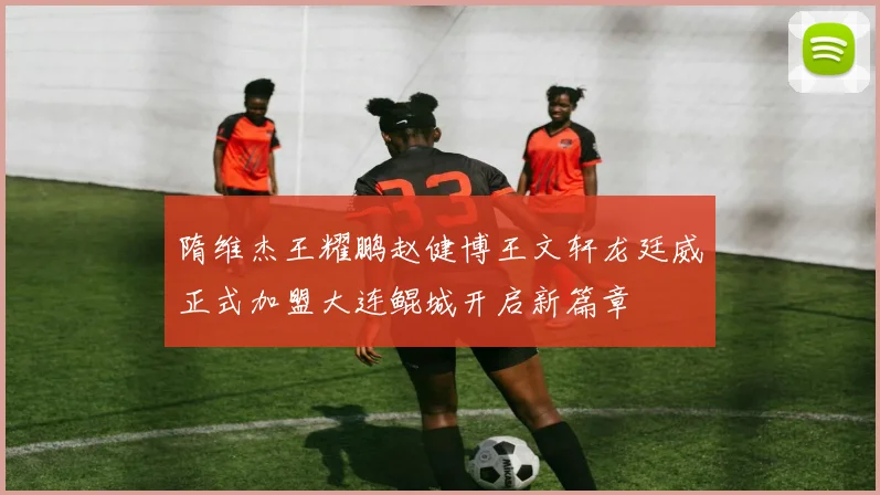 隋维杰王耀鹏赵健博王文轩龙廷威正式加盟大连鲲城开启新篇章