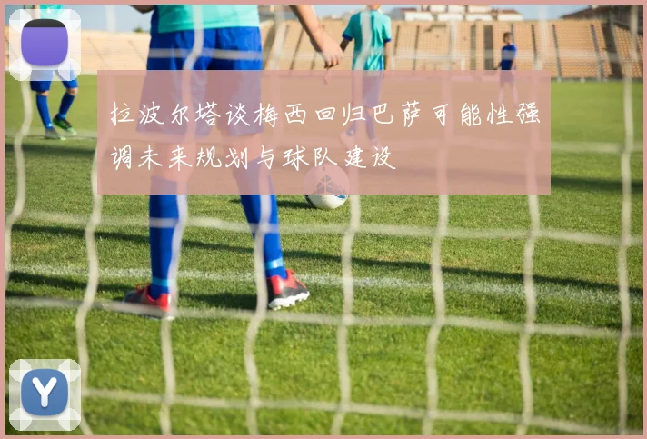 拉波尔塔谈梅西回归巴萨可能性强调未来规划与球队建设