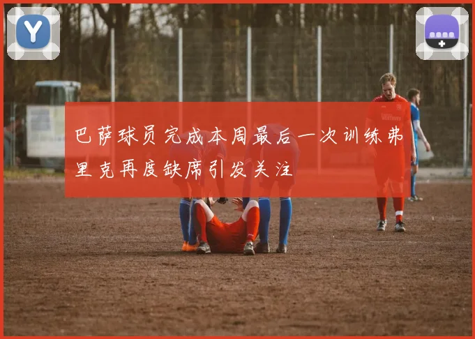 巴萨球员完成本周最后一次训练弗里克再度缺席引发关注