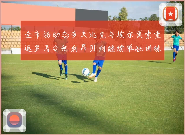 全市场动态多夫比克与埃尔莫索重返罗马合练利昂贝利继续单独训练状态观察