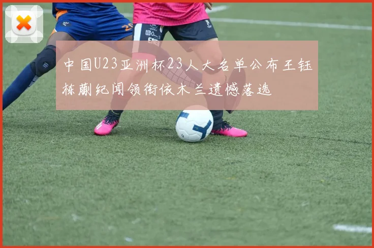中国U23亚洲杯23人大名单公布王钰栋蒯纪闻领衔依木兰遗憾落选
