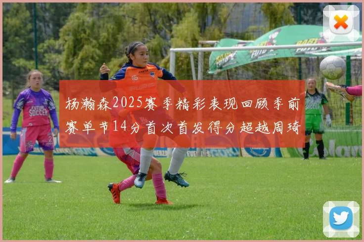 杨瀚森2025赛季精彩表现回顾季前赛单节14分首次首发得分超越周琦