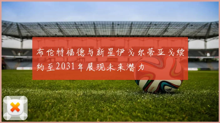 布伦特福德与新星伊戈尔蒂亚戈续约至2031年展现未来潜力