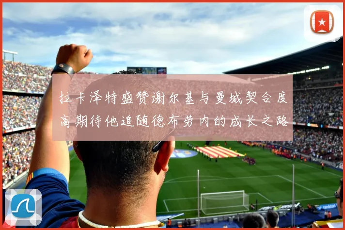 拉卡泽特盛赞谢尔基与曼城契合度高期待他追随德布劳内的成长之路