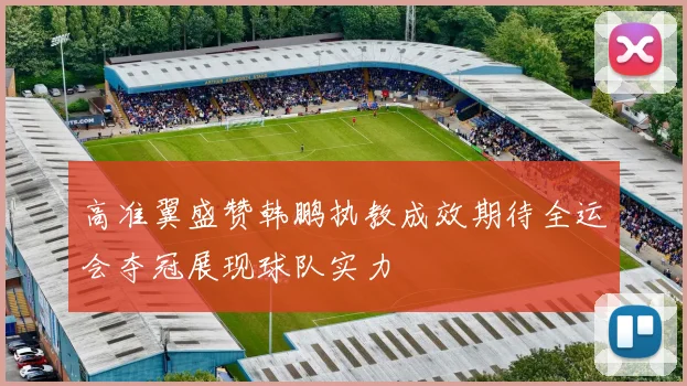 高准翼盛赞韩鹏执教成效期待全运会夺冠展现球队实力