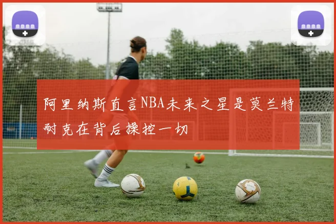 阿里纳斯直言NBA未来之星是莫兰特耐克在背后操控一切