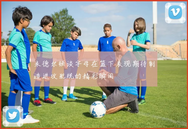 米德尔顿谈字母在篮下表现期待制造进攻犯规的精彩瞬间