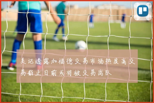 美记透露加福德交易市场热度高交易截止日前或将被交易离队