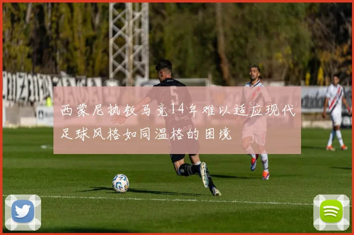 西蒙尼执教马竞14年难以适应现代足球风格如同温格的困境