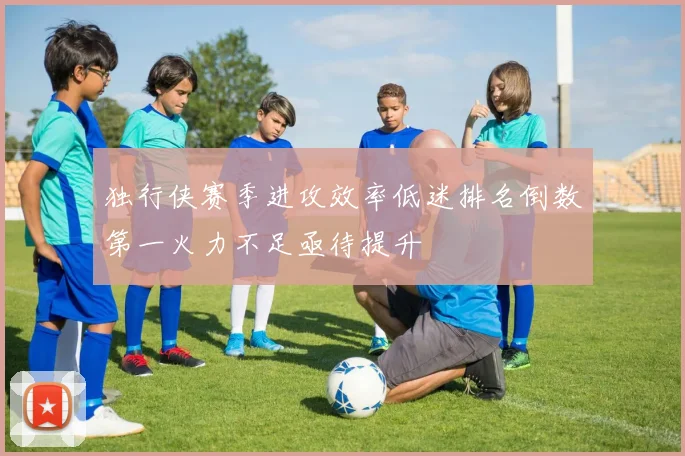 独行侠赛季进攻效率低迷排名倒数第一火力不足亟待提升