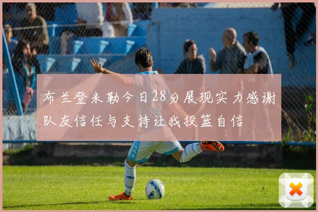 布兰登米勒今日28分展现实力感谢队友信任与支持让我投篮自信