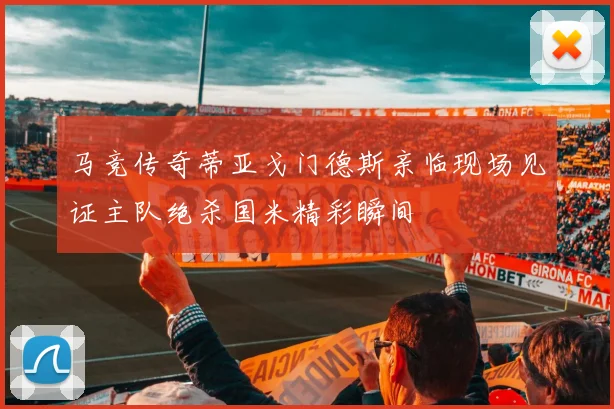 马竞传奇蒂亚戈门德斯亲临现场见证主队绝杀国米精彩瞬间