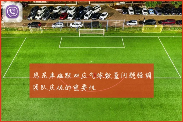 恩昆库幽默回应气球数量问题强调团队庆祝的重要性