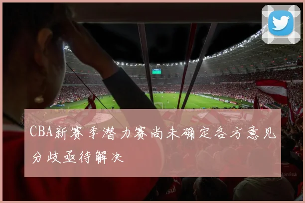 CBA新赛季潜力赛尚未确定各方意见分歧亟待解决