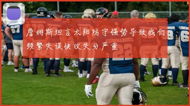 詹姆斯坦言太阳防守强势导致我们频繁失误快攻失分严重