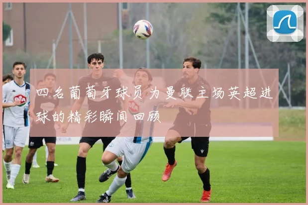 四名葡萄牙球员为曼联主场英超进球的精彩瞬间回顾