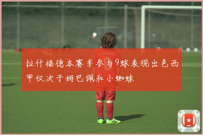 拉什福德本赛季参与9球表现出色西甲仅次于姆巴佩和小蜘蛛